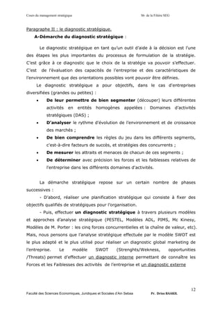 Cours du management stratégique S6 de la Filière SEG
Faculté des Sciences Economiques, Juridiques et Sociales d’Ain Sebaa Pr. Driss BAAKIL
12
Paragraphe II : le diagnostic stratégique.
A-Démarche du diagnostic stratégique :
Le diagnostic stratégique en tant qu’un outil d’aide à la décision est l’une
des étapes les plus importantes du processus de formulation de la stratégie.
C’est grâce à ce diagnostic que le choix de la stratégie va pouvoir s’effectuer.
C’est de l’évaluation des capacités de l’entreprise et des caractéristiques de
l’environnement que des orientations possibles vont pouvoir être définies.
Le diagnostic stratégique a pour objectifs, dans le cas d'entreprises
diversifiées (grandes ou petites) :
• De leur permettre de bien segmenter (découper) leurs différentes
activités en entités homogènes appelées : Domaines d’activités
stratégiques (DAS) ;
• D’analyser le rythme d'évolution de l’environnement et de croissance
des marchés ;
• De bien comprendre les règles du jeu dans les différents segments,
c'est-à-dire facteurs de succès, et stratégies des concurrents ;
• De mesurer les attraits et menaces de chacun de ces segments ;
• De déterminer avec précision les forces et les faiblesses relatives de
l'entreprise dans les différents domaines d'activités.
La démarche stratégique repose sur un certain nombre de phases
successives :
- D’abord, réaliser une planification stratégique qui consiste à fixer des
objectifs qualifiés de stratégiques pour l’organisation.
- Puis, effectuer un diagnostic stratégique à travers plusieurs modèles
et approches d’analyse stratégique (PESTEL, Modèles ADL, PIMS, Mc Kinesy,
Modèles de M. Porter : les cinq forces concurrentielles et la chaîne de valeur, etc).
Mais, nous pensons que l’analyse stratégique effectuée par le modèle SWOT est
le plus adapté et le plus utilisé pour réaliser un diagnostic global marketing de
l’entreprise. Le modèle SWOT (Strenghts/Wekness, opportunities
/Threats) permet d’effectuer un diagnostic interne permettant de connaître les
Forces et les Faiblesses des activités de l’entreprise et un diagnostic externe
 