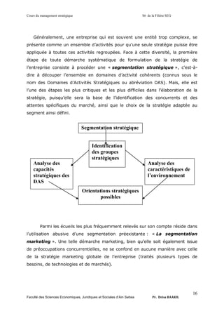 Cours du management stratégique S6 de la Filière SEG
Faculté des Sciences Economiques, Juridiques et Sociales d’Ain Sebaa Pr. Driss BAAKIL
16
Généralement, une entreprise qui est souvent une entité trop complexe, se
présente comme un ensemble d’activités pour qu'une seule stratégie puisse être
appliquée à toutes ces activités regroupées. Face à cette diversité, la première
étape de toute démarche systématique de formulation de la stratégie de
l’entreprise consiste à procéder une « segmentation stratégique », c'est-à-
dire à découper l’ensemble en domaines d’activité cohérents (connus sous le
nom des Domaines d’Activités Stratégiques ou abréviation DAS). Mais, elle est
l’une des étapes les plus critiques et les plus difficiles dans l’élaboration de la
stratégie, puisqu’elle sera la base de l’identification des concurrents et des
attentes spécifiques du marché, ainsi que le choix de la stratégie adaptée au
segment ainsi défini.
Parmi les écueils les plus fréquemment relevés sur son compte réside dans
l’utilisation abusive d’une segmentation préexistante : « La segmentation
marketing ». Une telle démarche marketing, bien qu’elle soit également issue
de préoccupations concurrentielles, ne se confond en aucune manière avec celle
de la stratégie marketing globale de l’entreprise (traités plusieurs types de
besoins, de technologies et de marchés).
Segmentation stratégique
Identification
des groupes
stratégiques
Orientations stratégiques
possibles
Analyse des
caractéristiques de
l’environnement
Analyse des
capacités
stratégiques des
DAS
 