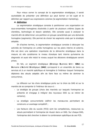 Cours du management stratégique S6 de la Filière SEG
Faculté des Sciences Economiques, Juridiques et Sociales d’Ain Sebaa Pr. Driss BAAKIL
17
Pour mieux cerner le concept de la segmentation stratégique, il serait
souhaitable de présenter une définition qui peut borner un tel sujet et le
délimiter par rapport aux expressions voisines (la segmentation marketing).
A. Définition
La segmentation stratégique consiste à partitionner une organisation en
sous-ensembles homogènes d’activités à partir de plusieurs critères (types de
clientèles, technologie et besoin satisfait). Elle consiste aussi à analyser le
marché afin de déterminer une partition en groupe caractérisés par une demande
homogène (segments). Elle permet de choisir les segments visés par la stratégie
adoptée.
En d’autres termes, la segmentation stratégique consiste à découper les
activités de l’entreprise en unités homogènes sur les plans interne et externe.
Elle est donc une opération importante de la démarche stratégique dans la
mesure où elle conditionne le niveau d’analyse tant interne qu’externe du
diagnostic et aussi elle induit le niveau auquel les décisions stratégiques seront
prises.
En fait, un segment stratégique (Strategic Business Unit : SBU) ou
Domaine d’Activité Stratégique (DAS) correspond à un ensemble de biens ou
services et à un marché spécifique et homogène à l’intérieur duquel l’entreprise
déploiera des atouts adaptés afin de faire face ou même de dominer la
concurrence.
La réflexion sur les choix stratégique porte sur le choix du DAS et sur la
manière de se comporter à l’intérieur de ceux-ci :
- La stratégie de groupe (choix des marchés sur lesquels l’entreprise se
présente et s’engage à intégrer des nouveaux DAS ou se retirer de
certains);
- La stratégie concurrentielle (définir les manœuvres permettant de
construire un avantage compétitif ;
- Les facteurs clés du succès (FCS) sont les compétences, ressources ou
atouts permettant à l’entreprise de réussir dans un DAS. Sur chaque DAS,
l’entreprise doit chercher à obtenir la combinaison spécifique de ses FCS.
 