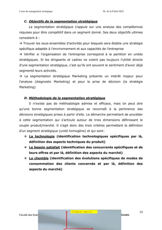 Cours du management stratégique S6 de la Filière SEG
Faculté des Sciences Economiques, Juridiques et Sociales d’Ain Sebaa Pr. Driss BAAKIL
19
C. Objectifs de la segmentation stratégique
La segmentation stratégique s'appuie sur une analyse des compétences
requises pour être compétitif dans un segment donné. Ses deux objectifs ultimes
consistent à :
→ Trouver les sous-ensembles d’activités pour lesquels sera établie une stratégie
spécifique adaptée à l’environnement et aux capacités de l’entreprise
→ Vérifier si l’organisation de l’entreprise correspond à la partition en unités
stratégiques. Si les dirigeants et cadres ne voient pas toujours l’utilité directe
d’une segmentation stratégique, c’est qu’ils ont souvent le sentiment d’avoir déjà
segmenté leurs activités.
→ La segmentation stratégique Marketing présente un intérêt majeur pour
l’analyse (diagnostic Marketing) et pour la prise de décision (la stratégie
Marketing)
D. Méthodologie de la segmentation stratégique
Il n’existe pas de méthodologie admise et efficace, mais on peut dire
qu’une bonne segmentation stratégique se reconnaît à la pertinence des
décisions stratégiques prises à partir d’elle. La démarche permettant de procéder
à cette segmentation qui s’articule autour de trois dimensions définissant le
couple produit/marché. Il s’agit donc des trois critères permettant la définition
d’un segment stratégique (unité homogène) et qui sont:
❖ La technologie (identification technologiques spécifiques par là,
définition des aspects techniques du produit)
❖ Le besoin satisfait (identification des concurrents spécifiques et de
leurs offres et par là, définition des aspects du marché)
❖ La clientèle (identification des évolutions spécifiques de modes de
consommation des clients concernés et par là, définition des
aspects du marché)
 