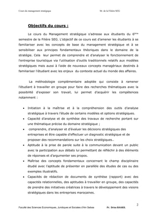 Cours du management stratégique S6 de la Filière SEG
Faculté des Sciences Economiques, Juridiques et Sociales d’Ain Sebaa Pr. Driss BAAKIL
2
Objectifs du cours :
Le cours du Management stratégique s’adresse aux étudiants du 6ème
semestre de la Filière SEG. L’objectif de ce cours est d’amener les étudiants à se
familiariser avec les concepts de base du management stratégique et à se
sensibiliser aux principes fondamentaux théoriques dans le domaine de la
stratégie. Cela leur permet de comprendre et d’analyser le fonctionnement de
l'entreprise touristique via l'utilisation d'outils traditionnels relatifs aux modèles
stratégiques mais aussi à l'aide de nouveaux concepts managériaux destinés à
familiariser l'étudiant avec les enjeux du contexte actuel du monde des affaires.
La méthodologie complémentaire adoptée qui consiste à ramener
l’étudiant à travailler en groupe pour faire des recherches thématiques avec la
possibilité d’exposer son travail, lui permet d’acquérir les compétences
notamment :
• Initiation à la maîtrise et à la compréhension des outils d’analyse
stratégique à travers l’étude de certains modèles et options stratégiques.
• Capacité d’analyse et de synthèse des travaux de recherche portant sur
une thématique précise du domaine stratégique ;
• comprendre, d’analyser et d’évaluer les décisions stratégiques des
entreprises et être capable d’effectuer un diagnostic stratégique et de
proposer des recommandations sur les choix stratégiques..
• Aptitude à la prise de parole suite à la communication devant un public
avec la participation aux débats lui permettant de réfléchir à des éléments
de réponses et d’argumenter ses propos.
• Maîtrise des concepts fondamentaux concernant le champ disciplinaire
étudié avec l’aptitude de présenter en parallèle des études de cas ou des
exemples illustratifs.
• Capacités de rédaction de documents de synthèse (rapport) avec des
capacités relationnelles, des aptitudes à travailler en groupe, des capacités
de prendre des initiatives créatrices à travers le développement des visions
stratégiques dans les entreprises marocaines.
 