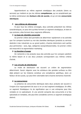 Cours du management stratégique S6 de la Filière SEG
Faculté des Sciences Economiques, Juridiques et Sociales d’Ain Sebaa Pr. Driss BAAKIL
21
Appartiendront au même segment stratégique des produits (biens ou
services) qui mettent en jeu les mêmes compétences, qui se caractérisent par
la même combinaison des facteurs clés de succès, et qui ont des concurrents
identiques.
F. Les critères de découpage
Si pour tous les critères envisagés, deux activités présentent les mêmes
caractéristiques, on peut dire qu’elles forment un segment stratégique, et dans le
cas contraire, elles forment deux segments différents.
1- Le type de clientèle concernée
Ce premier critère doit permettre de déterminer rapidement si les activités
que l'on compare louchent ou non des clientèles identiques (produits ou services
destinés à des industriels ou au grand public), d'autres distinctions sont parfois
plus pertinentes : sexe, âge, catégories socioprofessionnelles. Ce premier critère
est emprunté à la segmentation marketing.
2- La fonction d'usage
On recherche si les produits issus des activités que l’on compare satisfont
le même besoin et si ces deux produits correspondent aux mêmes critères
d'achat.
3- Les circuits de distribution
Le mode de distribution est souvent un critère de segmentation
déterminant. Savoir négocier avec les acheteurs des grandes surfaces ou être
déjà présent sur les linéaires constitue une compétence spécifique, donc un
facteur clé de succès, qui peut être valorisable dans d'autres domaines d'activité.
4- La concurrence
La présence de concurrents identiques dans deux produits est souvent à
l'origine d'un regroupement de ceux-ci en un seul segment stratégique. En effet,
un segment Stratégique n'a de signification que si une entreprise peut être
rentable en s'y spécialisant. Si une activité comporte des concurrents à la fois
spécialisés et rentables, elle peut être considérée comme un segment stratégique
distinct.
 