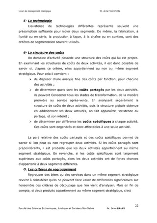 Cours du management stratégique S6 de la Filière SEG
Faculté des Sciences Economiques, Juridiques et Sociales d’Ain Sebaa Pr. Driss BAAKIL
22
5- La technologie
L'existence de technologies différentes représente souvent une
présomption suffisante pour isoler deux segments. De même, la fabrication, à
l'unité ou en série, la production à façon, à la chaîne ou en continu, sont des
critères de segmentation souvent utilisés.
6- La structure des coûts
Un domaine d'activité possède une structure des coûts qui lui est propre.
En examinant les structures de coûts de deux activités, il est donc possible de
savoir si, d'après ce critère, elles appartiennent ou non au même segment
stratégique. Pour cela il convient :
➢ de disposer d'une analyse fine des coûts par fonction, pour chacune
des activités ;
➢ de déterminer quels sont les coûts partagés par les deux activités.
ils peuvent Concerner tous les stades de transformation, de la matière
première au service après-vente. En analysant séparément la
structure de coûts de deux activités, puis la structure globale obtenue
en additionnant les deux activités, on fait apparaître l'existence du
partage, et son intérêt ;
➢ de déterminer par différence les coûts spécifiques à chaque activité.
Ces coûts sont engendrés et donc affectables à une seule activité.
La part relative des coûts partagés et des coûts spécifiques permet de
savoir si l'on peut ou non regrouper deux activités. Si les coûts partagés sont
prépondérants, il est probable que les deux activités appartiennent au même
segment stratégique. En revanche, si les coûts spécifiques sont largement
supérieurs aux coûts partagés, alors les deux activités ont de fortes chances
d'appartenir à deux segments différents.
G. Les critères de regroupement
Regrouper des biens ou des services dans un même segment stratégique
revient à considérer qu'ils ne peuvent faire valoir de différences significatives sur
l'ensemble des critères de découpage que l’on vient d'analyser. Mais en fin de
compte, si deux produits appartiennent au même segment stratégique, c'est
 