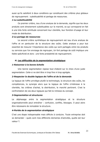Cours du management stratégique S6 de la Filière SEG
Faculté des Sciences Economiques, Juridiques et Sociales d’Ain Sebaa Pr. Driss BAAKIL
23
aussi qu'ils satisfont à deux conditions qui constituent des critères plus globaux
de regroupement : substituabilité et partage de ressources.
1-La substituabilité
Ce premier critère, issu d'une analyse de la demande, signifie que les deux
produits sont directement substituables sur le marché, ce qui correspond en fait
à une très forte similitude concernant leur clientèle, leur fonction d'usage et leur
mode de distribution.
2-Le partage de ressources
Le second critère synthétique de regroupement est issu d’une analyse de
l’offre et en particulier de la structure des coûts. Cette analyse a pour but
essentiel de mesurer l'importance des coûts qui sont partagés entre les produits
ou services que l’on envisage de regrouper, Un fort partage de coût implique une
faible spécificité et donc une forte probabilité de regroupement.
H. Les difficultés de la segmentation stratégique
1-Raisonner à la bonne échelle
Une bonne segmentation repose tout d'abord sur le choix d'une juste
segmentation. Celle-ci ne doit être ni trop fine ni trop agrégée.
2-Respecter la double logique de l’offre et de la demande
La logique de l'offre privilégie plutôt la technologie, la structure des coûts, les
compétences, la synergie alors que la logique de l'offre s'intéresse à la
clientèle, les critères d’achat, la distribution, le marché pertinent. C'est la
confrontation de ces deux logiques qui fait la richesse du concept.
3-Segmentation et structures
Le déphasage entre la segmentation stratégique et la structure
organisationnelle peut entraîner : confusion, conflits, blocages. Il peut alors
être nécessaire de remodeler la structure.
4-Portée de la segmentation stratégique
C’est une étape indispensable mais difficile à conduire. Toute entreprise doit
se demander : quels sont mes différents domaines d’activités, quelle est leur
valeur ?.
 