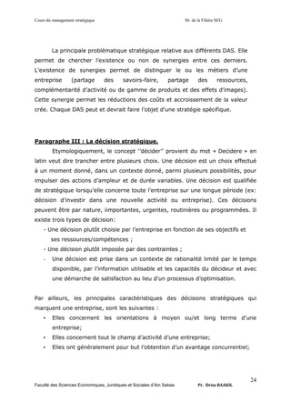 Cours du management stratégique S6 de la Filière SEG
Faculté des Sciences Economiques, Juridiques et Sociales d’Ain Sebaa Pr. Driss BAAKIL
24
La principale problématique stratégique relative aux différents DAS. Elle
permet de chercher l’existence ou non de synergies entre ces derniers.
L’existence de synergies permet de distinguer le ou les métiers d’une
entreprise (partage des savoirs-faire, partage des ressources,
complémentarité d’activité ou de gamme de produits et des effets d’images).
Cette synergie permet les réductions des coûts et accroissement de la valeur
crée. Chaque DAS peut et devrait faire l’objet d’une stratégie spécifique.
Paragraphe III : La décision stratégique.
Etymologiquement, le concept ‘’décider’’ provient du mot « Decidere » en
latin veut dire trancher entre plusieurs choix. Une décision est un choix effectué
à un moment donné, dans un contexte donné, parmi plusieurs possibilités, pour
impulser des actions d’ampleur et de durée variables. Une décision est qualifiée
de stratégique lorsqu’elle concerne toute l’entreprise sur une longue période (ex:
décision d’investir dans une nouvelle activité ou entreprise). Ces décisions
peuvent être par nature, iimportantes, urgentes, routinières ou programmées. Il
existe trois types de décision:
- Une décision plutôt choisie par l’entreprise en fonction de ses objectifs et
ses ressources/compétences ;
- Une décision plutôt imposée par des contraintes ;
- Une décision est prise dans un contexte de rationalité limité par le temps
disponible, par l’information utilisable et les capacités du décideur et avec
une démarche de satisfaction au lieu d’un processus d’optimisation.
Par ailleurs, les principales caractéristiques des décisions stratégiques qui
marquent une entreprise, sont les suivantes :
• Elles concernent les orientations à moyen ou/et long terme d’une
entreprise;
• Elles concernent tout le champ d’activité d’une entreprise;
• Elles ont généralement pour but l’obtention d’un avantage concurrentiel;
 