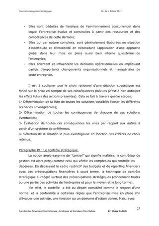 Cours du management stratégique S6 de la Filière SEG
Faculté des Sciences Economiques, Juridiques et Sociales d’Ain Sebaa Pr. Driss BAAKIL
25
• Elles sont déduites de l’analyse de l’environnement concurrentiel dans
lequel l’entreprise évolue et construites à partir des ressources et des
compétences de cette dernière;
• Elles qui par nature complexe, sont généralement élaborées en situation
d’incertitude et d’instabilité en nécessitant l’application d’une approche
global dans leur mise en place aussi bien interne qu’externe de
l’entreprise;
• Elles orientent et influencent les décisions opérationnelles en impliquant
parfois d’importants changements organisationnels et managériales de
cette entreprise.
Il est à souligner que le choix rationnel d’une décision stratégique est
fondé sur la prise en compte de ses conséquences prévues (c’est-à-dire anticiper
les effets futurs des actions présentes). Cela se fait à travers quatre étapes:
1- Détermination de la liste de toutes les solutions possibles (poser les différents
scénarios envisageables);
2- Détermination de toutes les conséquences de chacune de ces solutions
éventuelles;
3- Évaluation de toutes ces conséquences les unes par rapport aux autres à
partir d’un système de préférence,
4- Sélection de la solution la plus avantageuse en fonction des critères de choix
retenus.
Paragraphe IV : Le contrôle stratégique.
La notion anglo-saxonne de ‘’control’’ qui signifie maîtrise, le contrôleur de
gestion est alors perçu comme celui qui vérifie les comptes ou qui contrôle les
dépenses. En dépassant le cadre restrictif des budgets et de reporting financiers
avec des préoccupations financières à court terme, la technique de contrôle
stratégique a intégré surtout des préoccupations stratégiques (concernant toutes
ou une partie des activités de l’entreprise et pour le moyen et le long terme).
En effet, le contrôle a été au départ considéré comme le respect d’une
norme et la conformité à certaines règles que l’entreprise mise en place afin
d’évaluer une activité, une fonction ou un domaine d’action donné. Mais, avec
 