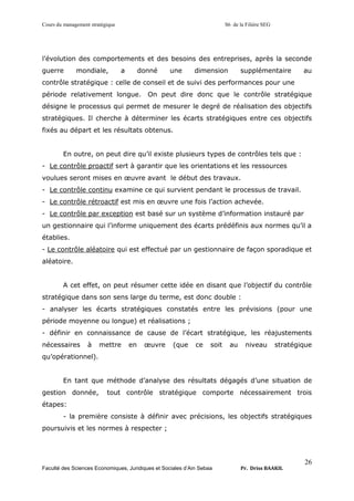 Cours du management stratégique S6 de la Filière SEG
Faculté des Sciences Economiques, Juridiques et Sociales d’Ain Sebaa Pr. Driss BAAKIL
26
l’évolution des comportements et des besoins des entreprises, après la seconde
guerre mondiale, a donné une dimension supplémentaire au
contrôle stratégique : celle de conseil et de suivi des performances pour une
période relativement longue. On peut dire donc que le contrôle stratégique
désigne le processus qui permet de mesurer le degré de réalisation des objectifs
stratégiques. Il cherche à déterminer les écarts stratégiques entre ces objectifs
fixés au départ et les résultats obtenus.
En outre, on peut dire qu’il existe plusieurs types de contrôles tels que :
- Le contrôle proactif sert à garantir que les orientations et les ressources
voulues seront mises en œuvre avant le début des travaux.
- Le contrôle continu examine ce qui survient pendant le processus de travail.
- Le contrôle rétroactif est mis en œuvre une fois l’action achevée.
- Le contrôle par exception est basé sur un système d’information instauré par
un gestionnaire qui l’informe uniquement des écarts prédéfinis aux normes qu’il a
établies.
- Le contrôle aléatoire qui est effectué par un gestionnaire de façon sporadique et
aléatoire.
A cet effet, on peut résumer cette idée en disant que l’objectif du contrôle
stratégique dans son sens large du terme, est donc double :
- analyser les écarts stratégiques constatés entre les prévisions (pour une
période moyenne ou longue) et réalisations ;
- définir en connaissance de cause de l’écart stratégique, les réajustements
nécessaires à mettre en œuvre (que ce soit au niveau stratégique
qu’opérationnel).
En tant que méthode d’analyse des résultats dégagés d’une situation de
gestion donnée, tout contrôle stratégique comporte nécessairement trois
étapes:
- la première consiste à définir avec précisions, les objectifs stratégiques
poursuivis et les normes à respecter ;
 