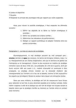 Cours du management stratégique S6 de la Filière SEG
Faculté des Sciences Economiques, Juridiques et Sociales d’Ain Sebaa Pr. Driss BAAKIL
28
6-Justes et objectives
7-Souples
8-Respecter le principe des avantages tirés par rapport aux coûts supportés.
Ainsi, pour réussir le contrôle stratégique, il faut respecter les éléments
suivants :
1. Définir les objectifs de la tâche ou l’action stratégique à
contrôler ;
2. Définir les variables de la tâche confiée ;
3. Déterminer les indicateurs de performances ;
4. Rédiger un rapport synthétique et adopter l’entente entre les
parties concernées.
Paragraphe V : La mise en œuvre de la stratégie.
Etymologiquement, le mot stratégie provient du mot composé grec :
stratos (armée) et agos (je conduis). Ce terme est d’origine militaire, mais, il a
vu l’élargissement de son champ d’application, tels que le domaine de gestion de
l’entreprise ou le management. L'école la plus ancienne en matière de stratégie
remonte à plus de deux mille ans. Les préceptes de L'Art de la guerre, écrit par
Sunzi environ 400 ans avant J.-C., restent d'actualité et continuent à être
enseignés. Le stratège chinois insistait sur la nécessité d'obtenir des
renseignements sur l'ennemi et le lieu de la bataille, comme le font aujourd'hui
les experts qui privilégient l'étude du secteur dans lequel une entreprise évolue.
Dans son sens militaire, la stratégie est l'art de manoeuvrer leurs forces
pour atteindre le but fixé, le plus sûrement possible et à meilleur compte. Cette
notion s'oppose à celle de la tactique qui est l'art de diriger les troupes durant la
bataille (alors que la stratégie s'arrête au moment ou l'armée entre en contact
avec l'ennemi)
 