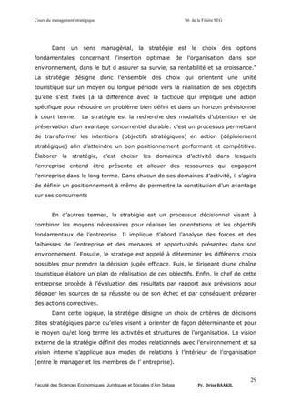 Cours du management stratégique S6 de la Filière SEG
Faculté des Sciences Economiques, Juridiques et Sociales d’Ain Sebaa Pr. Driss BAAKIL
29
Dans un sens managérial, la stratégie est le choix des options
fondamentales concernant l'insertion optimale de l'organisation dans son
environnement, dans le but d assurer sa survie, sa rentabilité et sa croissance."
La stratégie désigne donc l’ensemble des choix qui orientent une unité
touristique sur un moyen ou longue période vers la réalisation de ses objectifs
qu’elle s’est fixés (à la différence avec la tactique qui implique une action
spécifique pour résoudre un problème bien défini et dans un horizon prévisionnel
à court terme. La stratégie est la recherche des modalités d’obtention et de
préservation d’un avantage concurrentiel durable: c’est un processus permettant
de transformer les intentions (objectifs stratégiques) en action (déploiement
stratégique) afin d’atteindre un bon positionnement performant et compétitive.
Élaborer la stratégie, c’est choisir les domaines d’activité dans lesquels
l’entreprise entend être présente et allouer des ressources qui engagent
l’entreprise dans le long terme. Dans chacun de ses domaines d’activité, il s’agira
de définir un positionnement à même de permettre la constitution d’un avantage
sur ses concurrents
En d’autres termes, la stratégie est un processus décisionnel visant à
combiner les moyens nécessaires pour réaliser les orientations et les objectifs
fondamentaux de l’entreprise. Il implique d’abord l’analyse des forces et des
faiblesses de l’entreprise et des menaces et opportunités présentes dans son
environnement. Ensuite, le stratège est appelé à déterminer les différents choix
possibles pour prendre la décision jugée efficace. Puis, le dirigeant d’une chaîne
touristique élabore un plan de réalisation de ces objectifs. Enfin, le chef de cette
entreprise procède à l’évaluation des résultats par rapport aux prévisions pour
dégager les sources de sa réussite ou de son échec et par conséquent préparer
des actions correctives.
Dans cette logique, la stratégie désigne un choix de critères de décisions
dites stratégiques parce qu’elles visent à orienter de façon déterminante et pour
le moyen ou/et long terme les activités et structures de l’organisation. La vision
externe de la stratégie définit des modes relationnels avec l’environnement et sa
vision interne s’applique aux modes de relations à l’intérieur de l’organisation
(entre le manager et les membres de l’ entreprise).
 