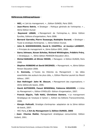Cours du management stratégique S6 de la Filière SEG
Faculté des Sciences Economiques, Juridiques et Sociales d’Ain Sebaa Pr. Driss BAAKIL
3
Références bibliographiques :
- HEC, « L’art du management. » , Edition DUNOD, Paris 2005.
- Jean-Pierre Detrie, « Strategor : Politique générale de l'entreprise. » ,
4ème Edition Dunod
- Raymond LEBAN, « Management de l’entreprise. », 2ème Edition
Eyrolles, Editions d’organisation, Paris 2008.
- Bernard Garrette, Pierre Dussauge, Rodolphe Durand, « Strategor :
Toute la stratégie d'entreprise. », 5ème Edition Dunod.
- John R. SHERMERHORN, David S. CHAPPELL et Jocelyn LAMBERT,
« Principes de management », 2ème Edition ERPI, 2008.
- Gerry Johnson, Kevan Scholes, Richard Whittington, Frédéric Fréry,
« Stratégique. » , 9ème édition PEARSON Education 2011.
- Michel BARABEL et Olivier MEIER, « Manageor. » Edition DUNOD, Paris
2006
- Stephen ROBBINS et David DECENZO, « Management. », 6ème Edition
Person Education 2008.
- C. Kennedy, « Toutes les théories du Management – les idées
essentielles des auteurs les plus cités, », Edition Maxima Laurent du Mesnil
éditeur, 1997.
- Don Hellriegel- John W. Slocum, « Management des organisations. »
2ème édition,De boeck, 2006.
- David AUTISSIER, Faouzi BENSEBAA, Fabienne BOUDIER, « L’atlas
du Management », Edition EYROLLES- Edition d’organisation, 2007.
- Francis Séguin, Taîb Hafsi, Christiane Demers, « Le management
Stratégique de l’analyse à l’action », Edition les Editions Transcontinental,
2008.
- Giorgio Pellicelli, Stratégie d’entreprise- adaptation de la 2ème édition
de boeck, 2007.
- HEC-Paris, L’Art du Management 3, Edition DUNOD, 2005
- Jean- Charies Mathé, Management stratégique concurrentiel, Edition
Vuibert, 2001.
 