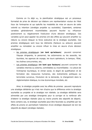 Cours du management stratégique S6 de la Filière SEG
Faculté des Sciences Economiques, Juridiques et Sociales d’Ain Sebaa Pr. Driss BAAKIL
30
Comme on l’a déjà vu, la planification stratégique est un processus
formalisé de prise de décision qui élabore une représentation voulue de l’état
futur de l’entreprise et qui spécifie les modalités de mise en œuvre de cette
volonté ou intention (stratégie projetée ou souhaitée). Cependant, certaines
variables généralement incontrôlables peuvent heurter ou influencer
positivement ou négativement l’exécution d’une décision stratégique. Ces
variables qu’on peut appeler les prismes ont des effets qui peuvent amplifier ou
réduire ou encore bloquer la force exécutive de la stratégie souhaitée. Ces
prismes stratégiques sont tous les éléments (facteurs ou acteurs) pouvant
amplifier ou remodeler ou encore influer la mise en œuvre d’une décision
stratégique.
• les prismes stratégiques (en tant qu’acteurs) peuvent concerner
l’équipe dirigeante, le personnel, les actionnaires ou les associés, les
touristes, les agences de voyage, les tours opérateurs, la banque, l’Etat,
les chaînes concurrentes, etc;
• Les prismes stratégique (en tant que facteurs) peuvent concerner les
variables internes ou externe, contrôlables ou incontrôlables : la culture de
l’entreprise touristique, le climat social, le degré de qualification et de
formation des ressources humaines, des événements politiques ou
terroristes survenus, l’évolution de la demande, le changement dans la
réglementation étatique, la crise économique mondiale, etc
Ainsi, la stratégie projetée avec les effets de prismes peuvent reproduire
une stratégie délibérée qui n’est rien d’autre que la différence entre la stratégie
souhaitée ou projetée et la stratégie non réalisée. La stratégie délibérée sera
alimentée par une stratégie émergente pour la corriger et la renforcer afin
d’obtenir la stratégie réalisée (plus ou moins proche des objectifs de départ).
Dans certains cas, la stratégie souhaitée peut être favorisée ou amplifiée par les
effets de prisme en permettant l’obtention d’une stratégie dépassant de loin les
objectifs de départ (stratégie réalisée).
 