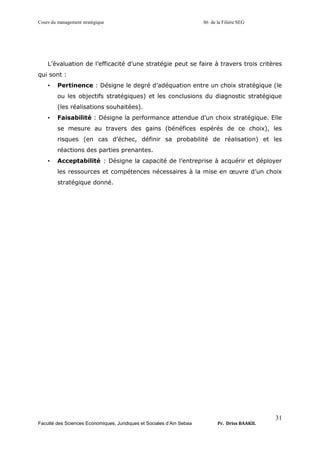 Cours du management stratégique S6 de la Filière SEG
Faculté des Sciences Economiques, Juridiques et Sociales d’Ain Sebaa Pr. Driss BAAKIL
31
L’évaluation de l’efficacité d’une stratégie peut se faire à travers trois critères
qui sont :
• Pertinence : Désigne le degré d’adéquation entre un choix stratégique (le
ou les objectifs stratégiques) et les conclusions du diagnostic stratégique
(les réalisations souhaitées).
• Faisabilité : Désigne la performance attendue d’un choix stratégique. Elle
se mesure au travers des gains (bénéfices espérés de ce choix), les
risques (en cas d’échec, définir sa probabilité de réalisation) et les
réactions des parties prenantes.
• Acceptabilité : Désigne la capacité de l’entreprise à acquérir et déployer
les ressources et compétences nécessaires à la mise en œuvre d’un choix
stratégique donné.
 