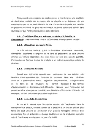 Cours du management stratégique S6 de la Filière SEG
Faculté des Sciences Economiques, Juridiques et Sociales d’Ain Sebaa Pr. Driss BAAKIL
33
Ainsi, quand une entreprise se positionne sur le marché avec une stratégie
de domination globale par les coûts, elle ne cherche à se distinguer de ses
concurrents que sur un seul élément: le prix. Encore faut-il qu'elle soit capable
de produire aux coûts les plus bas du secteur. Plusieurs conditions doivent être
réunies pour que l'entreprise réussisse cette stratégie.
1.1. Conditions liées aux volumes produits et à la taille de
l'entreprise : La relation entre taille et coût unitaire prend plusieurs visages:
1.1.1. Répartition des coûts fixes :
Le coût unitaire diminue, quand à dimension structurelle constante,
l'entreprise augmente la longueur de la série de production. Le coût unitaire
diminue par simple répartition des coûts fixes sur une plus grande quantité.
L'entreprise qui fabrique le plus de produits a un coût de production unitaire le
plus bas.
1.1.2. Economie d'échelle
Quand une entreprise connaît une croissance de son activité, elle
bénéficie d'une répartition plus favorable de ses coûts fixes; elle bénéficie
aussi de la possibilité de mieux organiser ses procédures. L'augmentation
de la taille de sa structure lui permet d'accéder à des formes
d'automatisation et de management différents. Notons que l'entreprise qui
produit en série et en grande quantité, peut bénéficier d'économies d'échelle qui
dégagent un coût unitaire de production le plus bas.
1.1.3. Les effets d'expérience
Au fur et à mesure que l'entreprise acquiert de l'expérience dans la
conception d’un produit, elle est capable de le produire à un coût de plus en plus
faible (le coût unitaire de production d'un produit homogène diminue d'un
pourcentage fixe et prévisible à chaque doublement de la production cumulée
suite à l’expérience acquise dans ce type d’activité).
 