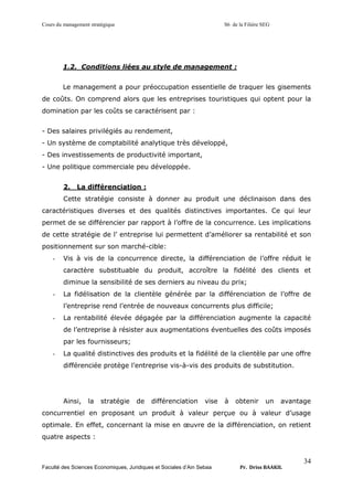 Cours du management stratégique S6 de la Filière SEG
Faculté des Sciences Economiques, Juridiques et Sociales d’Ain Sebaa Pr. Driss BAAKIL
34
1.2. Conditions liées au style de management :
Le management a pour préoccupation essentielle de traquer les gisements
de coûts. On comprend alors que les entreprises touristiques qui optent pour la
domination par les coûts se caractérisent par :
- Des salaires privilégiés au rendement,
- Un système de comptabilité analytique très développé,
- Des investissements de productivité important,
- Une politique commerciale peu développée.
2. La différenciation :
Cette stratégie consiste à donner au produit une déclinaison dans des
caractéristiques diverses et des qualités distinctives importantes. Ce qui leur
permet de se différencier par rapport à l’offre de la concurrence. Les implications
de cette stratégie de l’ entreprise lui permettent d’améliorer sa rentabilité et son
positionnement sur son marché-cible:
- Vis à vis de la concurrence directe, la différenciation de l’offre réduit le
caractère substituable du produit, accroître la fidélité des clients et
diminue la sensibilité de ses derniers au niveau du prix;
- La fidélisation de la clientèle générée par la différenciation de l’offre de
l’entreprise rend l’entrée de nouveaux concurrents plus difficile;
- La rentabilité élevée dégagée par la différenciation augmente la capacité
de l’entreprise à résister aux augmentations éventuelles des coûts imposés
par les fournisseurs;
- La qualité distinctives des produits et la fidélité de la clientèle par une offre
différenciée protège l’entreprise vis-à-vis des produits de substitution.
Ainsi, la stratégie de différenciation vise à obtenir un avantage
concurrentiel en proposant un produit à valeur perçue ou à valeur d’usage
optimale. En effet, concernant la mise en œuvre de la différenciation, on retient
quatre aspects :
 