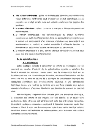 Cours du management stratégique S6 de la Filière SEG
Faculté des Sciences Economiques, Juridiques et Sociales d’Ain Sebaa Pr. Driss BAAKIL
35
1. une valeur différente : parmi les nombreuses solutions pour obtenir une
valeur différente, l’entreprise peut proposer un produit sophistiqué, ou au
contraire un produit simple mais qui satisfait amplement les besoins des
touristes.
2. la valeur d’estime : celle-ci concerne la marque et l’image du produit ou
de l’entreprise.
3. la valeur intrinsèque : les caractéristiques du produit lui-même
constituent un outil de différenciation. Cela est particulièrement vrai lorsque
le produit est accompagné d’un ensemble d’attributs qui augmentent ses
fonctionnalités et rendent le produit adaptable à différents besoins. La
différenciation peut aussi s’obtenir par innovation ou par addition.
4. la valeur financière : le prix, comme attribut particulier du produit peut
aussi être à la base de la différenciation.
3. La spécialisation :
3.1. Définition :
Cette stratégie consiste à concentrer les efforts de l’entreprise sur un
segment du marché. L’objectif de la spécialisation consiste à satisfaire les
besoins propres au segment retenu mieux que la concurrence tout en se
focalisant soit sur une domination par les coûts, soit une différenciation, soit les
deux à la fois. La mise en œuvre de la stratégie de spécialisation implique des
ressources permettant des investissements soutenus et une compétence
technique élevée, une maîtrise ou contrôle serré des frais engagés ainsi qu’une
capacité d’analyse et d’anticiper l’évolution des besoins du segment ou marché
ciblé.
Par conséquent, la spécialisation consiste, pour une entreprise touristique,
à concentrer ses efforts et ses moyens sur une activité et un savoir faire
particuliers. Cette stratégie est généralement celle des entreprises naissantes.
Cependant, certaines entreprises continuent à l’adopter longtemps après leur
naissance. Il est à noter que les entreprises optant pour cette stratégie doivent
beaucoup investir en recherche et développement pour maintenir une avance
suffisante dans leur domaine.
 