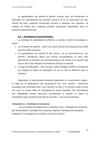 Cours du management stratégique S6 de la Filière SEG
Faculté des Sciences Economiques, Juridiques et Sociales d’Ain Sebaa Pr. Driss BAAKIL
36
La spécialisation est parfois le dernier recours pour les entreprises en
difficultés. En abandonnant les activités annexes et en se recentrant sur leur
activité de base, certaines entreprises arrivent à redresser leur situation. La
création de filiales pour certaines grandes entreprises spécialisées dans un
domaine d’activité donnée.
3.2. Avantages et inconvénients :
La stratégie de spécialisation présente un certain nombre d’avantages, à
savoir :
➢ La simplicité de gestion : gérer une seule activité est beaucoup plus facile
que d’en gérer plusieurs.
➢ La connaissance du marché et des clients : en se concentrant sur une
activité, l’entreprise réduit son champ d’investigation et peut ainsi
approfondir et accroître ses connaissances sur les clients et le marché. Elle
pourra de ce fait anticiper les tendances futures du marché.
➢ L’image de spécialiste : bien souvent, cette stratégie confère à l’entreprise
qui l’adopte le statut de spécialiste. Ce qui en fait la référence dans le
domaine.
Cependant, la spécialisation présente également un inconvénient majeur.
Il s’agit de la dépendance des fluctuations d’un seul marché : l’entreprise
touristique est vulnérable face à son marché. En fait, si le marché venait à subir
une crise, la survie même de l’entreprise en serait menacée. Cet inconvénient
non négligeable amène beaucoup d’entreprises à répartir le risque en
investissant dans plusieurs branches et activités : c’est la diversification.
Paragraphe II : Stratégies de croissance.
Les principales stratégies dans ce domaine sont : Stratégie de croissance
par diversification, Stratégie de croissance intensive, Stratégie de croissance
intégrative, et stratégie de croissance interne et externe.
 