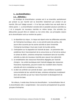 Cours du management stratégique S6 de la Filière SEG
Faculté des Sciences Economiques, Juridiques et Sociales d’Ain Sebaa Pr. Driss BAAKIL
37
1. La diversification :
1.1. Définition :
La stratégie de diversification consiste soit à se diversifier partiellement
par produit ou par marché soit se diversifier totalement par produit et par
marché. Elle suit l’adage suivant: « Il ne faut pas mettre tous ses œufs dans le
même panier. ». La diversification consiste donc à posséder plusieurs activités ou
/ et à conquérir de nouveaux marchés en même temps. Ces activités (ou
débouchés) pouvant être en relation ou non entre elles. Les principales raisons
de la diversification sont au nombre de quatre :
1. la répartition du risque : le risque est réparti entre les différentes activités
de l’entreprise touristique. ainsi, si une activité subie des pertes, elle
pourra être couverte par les autres activités et dans l’ensemble
l’entreprise touristique n’aura pas à subir de lourdes pertes.
2. l’anticipation sur la stagnation de l’activité de base : en prévention des
problèmes liés à l’accroissement de la concurrence ou à l’arrivé du secteur
en phase de déclin, certaines entreprises investissent dans de nouvelles
activités ou dans de nouveaux marchés pour assurer leur pérennité.
3. la rentabilisation des ressources financières dégagées par l’activité
d’origine : les unités touristiques dont l’activité dégage des ressources
financières importantes, peuvent investir leur excédent dans d’autres
activités afin de le rentabiliser au mieux.
4. le désir de conforter son activité de base : pour améliorer la position
concurrentielle de leur activité de base, certaines entreprises investissent
dans des activités qui par leur nature favorisent le développement de
l’activité de base.
Par ailleurs, il existe deux formes de diversification : la diversification liée et
la diversification dite « conglomérale». Ceci concerne principalement les grands
groupes d’entreprise.
 
