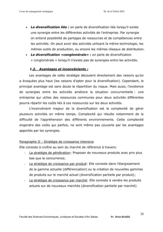 Cours du management stratégique S6 de la Filière SEG
Faculté des Sciences Economiques, Juridiques et Sociales d’Ain Sebaa Pr. Driss BAAKIL
38
• La diversification liée : on parle de diversification liée lorsqu’il existe
une synergie entre les différentes activités de l’entreprise. Par synergie
on entend possibilité de partages de ressources et de compétences entre
les activités. On peut avoir des activités utilisant la même technologie, les
mêmes outils de production, ou encore les mêmes réseaux de distribution.
• La diversification «conglomérale» : on parle de diversification
« conglomérale » lorsqu’il n’existe pas de synergies entre les activités.
1.2. Avantages et inconvénients :
Les avantages de cette stratégie découlent directement des raisons qu’on
a évoquées plus haut (les raisons d’opter pour la diversification). Cependant, le
principal avantage est sans doute la répartition du risque. Mais aussi, l’existence
de synergies entre les activités améliore la situation concurrentielle : une
entreprise qui utilise des ressources communes pour deux activités différentes
pourra répartir les coûts liés à ces ressources sur les deux activités.
L’inconvénient majeur de la diversification est la complexité de gérer
plusieurs activités en même temps. Complexité qui résulte notamment de la
difficulté de l’appréhension des différents environnements. Cette complexité
engendre des coûts qui parfois, ne sont même pas couverts par les avantages
apportés par les synergies.
Paragraphe II : Stratégie de croissance intensive
Elle consiste à croître au sein du marché de référence à travers:
- La stratégie de pénétration: Proposer de nouveaux produits avec prix plus
bas que la concurrence;
- La stratégie de croissance par produit: Elle consiste dans l’élargissement
de la gamme actuelle (différenciation) ou la création de nouvelles gammes
de produits sur le marché actuel (diversification partielle par produit);
- La stratégie de croissance par marché: Elle consiste à vendre les produits
actuels sur de nouveaux marchés (diversification partielle par marché)
 