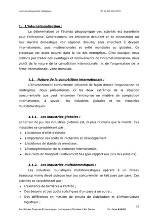 Cours du management stratégique S6 de la Filière SEG
Faculté des Sciences Economiques, Juridiques et Sociales d’Ain Sebaa Pr. Driss BAAKIL
39
1. L’internationalisation :
La détermination de l’étendu géographique des activités est essentielle
pour l’entreprise. Généralement, les entreprise débutent en se concentrant sur
leur marché domestique voir régional. Ensuite, elles cherchent à devenir
internationales, puis multinationales et enfin mondiales ou globales. Ce
processus est assez naturel dans la vie des entreprises. C’est pourquoi nous
n’allons pas traiter des avantages et inconvénients de l’internationalisation, mais
plutôt de la nature de la compétition internationale et de l’organisation de la
firme internationale, voire mondiale.
1.1. Nature de la compétition internationale :
L’environnement concurrentiel influence de façon directe l’organisation de
l’entreprise. Nous présenterons ici les deux extrêmes de la situation
concurrentielle que peut rencontrer l’entreprise en matière de compétition
internationale, à savoir : les industries globales et les industries
multidomestiques.
1.1.1. Les industries globales :
Le terrain de jeu des industries globales est, ni plus ni moins que le monde. Ces
industries se caractérisent par :
• L’existence d’effet d’échelle.
• L’importance des coûts de recherche et développement.
• L’existence de standards mondiaux.
• L’homogénéisation de la demande internationale.
• Des coûts de transport relativement bas (par rapport aux prix des produits).
1.1.2. Les industries multidomestiques :
Les industries touristiques multidomestiques opèrent à un niveau
beaucoup moins élevé puisque leur jeu concurrentiel se fait pays par pays. Ces
activités se caractérisent par :
• L’existence de barrières à l’entrée ;
• Des besoins et des goûts spécifiques d’un pays à un autre ;
• Des différences en matière de circuits de distribution et d’infrastructure
logistique ;
 