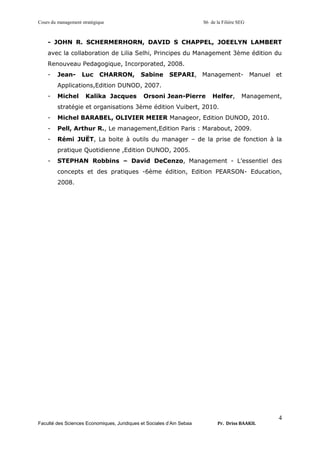 Cours du management stratégique S6 de la Filière SEG
Faculté des Sciences Economiques, Juridiques et Sociales d’Ain Sebaa Pr. Driss BAAKIL
4
- JOHN R. SCHERMERHORN, DAVID S CHAPPEL, JOEELYN LAMBERT
avec la collaboration de Lilia Selhi, Principes du Management 3ème édition du
Renouveau Pedagogique, Incorporated, 2008.
- Jean- Luc CHARRON, Sabine SEPARI, Management- Manuel et
Applications,Edition DUNOD, 2007.
- Michel Kalika Jacques Orsoni Jean-Pierre Helfer, Management,
stratégie et organisations 3ème édition Vuibert, 2010.
- Michel BARABEL, OLIVIER MEIER Manageor, Edition DUNOD, 2010.
- Pell, Arthur R., Le management,Edition Paris : Marabout, 2009.
- Rémi JUËT, La boite à outils du manager – de la prise de fonction à la
pratique Quotidienne ,Edition DUNOD, 2005.
- STEPHAN Robbins – David DeCenzo, Management - L’essentiel des
concepts et des pratiques -6ème édition, Edition PEARSON- Education,
2008.
 