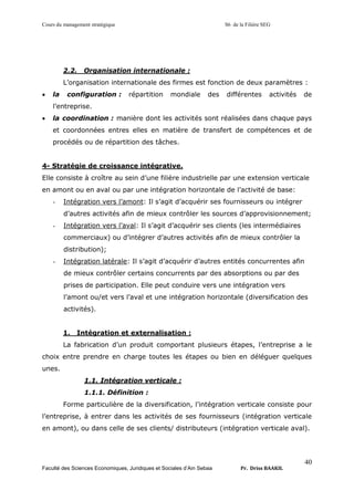 Cours du management stratégique S6 de la Filière SEG
Faculté des Sciences Economiques, Juridiques et Sociales d’Ain Sebaa Pr. Driss BAAKIL
40
2.2. Organisation internationale :
L’organisation internationale des firmes est fonction de deux paramètres :
• la configuration : répartition mondiale des différentes activités de
l’entreprise.
• la coordination : manière dont les activités sont réalisées dans chaque pays
et coordonnées entres elles en matière de transfert de compétences et de
procédés ou de répartition des tâches.
4- Stratégie de croissance intégrative.
Elle consiste à croître au sein d’une filière industrielle par une extension verticale
en amont ou en aval ou par une intégration horizontale de l’activité de base:
- Intégration vers l’amont: Il s’agit d’acquérir ses fournisseurs ou intégrer
d’autres activités afin de mieux contrôler les sources d’approvisionnement;
- Intégration vers l’aval: Il s’agit d’acquérir ses clients (les intermédiaires
commerciaux) ou d’intégrer d’autres activités afin de mieux contrôler la
distribution);
- Intégration latérale: Il s’agit d’acquérir d’autres entités concurrentes afin
de mieux contrôler certains concurrents par des absorptions ou par des
prises de participation. Elle peut conduire vers une intégration vers
l’amont ou/et vers l’aval et une intégration horizontale (diversification des
activités).
1. Intégration et externalisation :
La fabrication d’un produit comportant plusieurs étapes, l’entreprise a le
choix entre prendre en charge toutes les étapes ou bien en déléguer quelques
unes.
1.1. Intégration verticale :
1.1.1. Définition :
Forme particulière de la diversification, l’intégration verticale consiste pour
l’entreprise, à entrer dans les activités de ses fournisseurs (intégration verticale
en amont), ou dans celle de ses clients/ distributeurs (intégration verticale aval).
 