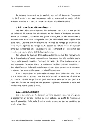 Cours du management stratégique S6 de la Filière SEG
Faculté des Sciences Economiques, Juridiques et Sociales d’Ain Sebaa Pr. Driss BAAKIL
41
En agissant en amont ou en aval de son activité d’origine, l’entreprise
cherche à renforcer son avantage concurrentiel en récupérant les profits réalisés
à chaque stade de la production, voire même, au niveau la distribution.
1.1.2. Avantages et inconvénients :
Les avantages de l’intégration sont nombreux. Tout d’abord, elle permet
de supprimer les marges des fournisseurs et des clients. L’entreprise disposera
ainsi d’un avantage concurrentiel plus grand. Ensuite, elle permet de renforcer la
différenciation. Mais aussi, l’intégration crée une coordination entre la production
et la vente. Ceci est bien visible pour les chaînes de voyage qui disposent de
leurs propres agences de voyage ou de location de voiture. Enfin, l’intégration
offre aux entreprises une échappatoire leur permettant de contourner des
fournisseurs ou des clients distributeurs puissants.
Par ailleurs, la stratégie d’intégration présente en plus des inconvénients
de la diversification d’autres inconvénients. En premier lieu, elle ne divise pas le
risque mais l’accroît. En effet, s’agissant d’activités très liées, le risque n’en est
que plus grand. En second lieu, il y a un risque d’incohérence entre les activités
due à la différence de la taille requise par ces dernières. Cette incohérence peut
provoquer des surcapacités ou des goulots d’étranglement.
Il est à noter qu’on adoptant cette stratégie, l’entreprise doit faire mieux
que le fournisseur ou le client. Elle doit aussi essayer de ne pas se déconnecter
du marché. En effet en produisant pour elle-même, l’entreprise peut perdre le
sens des réalités et fabriquer des produits largement inférieurs à ceux des
fournisseurs ou des clients d’avant.
1.2. L’externalisation :
Les inconvénients de l’intégration verticale poussent certaines entreprises
à abandonner un certain nombre de leurs activités au profit de fournisseurs
aptes à s’acquitter de la tâche à moindre coût et dans de bonnes conditions de
qualité et de délai.
 