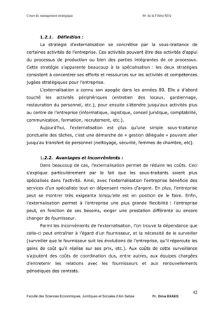 Cours du management stratégique S6 de la Filière SEG
Faculté des Sciences Economiques, Juridiques et Sociales d’Ain Sebaa Pr. Driss BAAKIL
42
1.2.1. Définition :
La stratégie d’externalisation se concrétise par la sous-traitance de
certaines activités de l’entreprise. Ces activités pouvant être des activités d’appui
du processus de production ou bien des parties intégrantes de ce processus.
Cette stratégie s’apparente beaucoup à la spécialisation : les deux stratégies
consistent à concentrer ses efforts et ressources sur les activités et compétences
jugées stratégiques pour l’entreprise.
L’externalisation a connu son apogée dans les années 80. Elle a d’abord
touché les activités périphériques (entretien des locaux, gardiennage,
restauration du personnel, etc.), pour ensuite s’étendre jusqu’aux activités plus
au centre de l’entreprise (informatique, logistique, conseil juridique, comptabilité,
communication, formation, recrutement, etc.).
Aujourd’hui, l’externalisation est plus qu’une simple sous-traitance
ponctuelle des tâches, c’est une démarche de « gestion déléguée » pouvant aller
jusqu’au transfert de personnel (nettoyage, sécurité, femmes de chambre, etc).
1.2.2. Avantages et inconvénients :
Dans beaucoup de cas, l’externalisation permet de réduire les coûts. Ceci
s’explique particulièrement par le fait que les sous-traitants soient plus
spécialisés dans l’activité. Ainsi, avec l’externalisation l’entreprise bénéficie des
services d’un spécialiste tout en dépensant moins d’argent. En plus, l’entreprise
peut se montrer très exigeante lorsqu’elle est en position de le faire. Enfin,
l’externalisation permet à l’entreprise une plus grande flexibilité : l’entreprise
peut, en fonction de ses besoins, exiger une prestation différente ou encore
changer de fournisseur.
Parmi les inconvénients de l’externalisation, l’on trouve la dépendance que
celle-ci peut entraîner à l’égard d’un fournisseur, et la nécessité de le surveiller
(surveiller que le fournisseur suit les évolutions de l’entreprise, qu’il répercute les
gains de coût qu’il réalise sur ses prix, etc.). Aux coûts de cette surveillance
s’ajoutent des coûts de coordination dus, entre autres, aux équipes chargées
d’entretenir les relations avec les fournisseurs et aux renouvellements
périodiques des contrats.
 