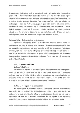Cours du management stratégique S6 de la Filière SEG
Faculté des Sciences Economiques, Juridiques et Sociales d’Ain Sebaa Pr. Driss BAAKIL
43
D’autre part, l’entreprise peut se tromper et perdre un savoir-faire important en
procédant à l’externalisation d’activités qu’elle juge ne pas être stratégiques
alors qu’en réalité elles le sont. Ainsi de nombreuses compagnies hôtelières sous-
traitaient le nettoyage des chambres. Puis, certaines d’entre elles ont réintégré le
nettoyage au sein de l’entreprise, jugeant que cette activité était une activité
stratégique dans ce secteur où la différenciation est essentielle. Enfin,
l’externalisation donne lieu à des suppressions d’emplois ou à des pertes de
statut pour les employés (dans le cas du redéploiement). Chose qui oblige
l’entreprise à verser des indemnités qui peuvent être très lourdes.
Paragraphe IV : Croissance interne et externe
Lorsqu’une entreprise cherche à ajouter une nouvelle activité dans son
portefeuille, elle peut le faire de trois manières : soit elle investit elle-même dans
de nouvelles compétences et une nouvelle unité de production (croissance
interne), soit elle acquiert une entreprise (croissance externe), soit elle s’allie à
une autre entreprise. Concernant ce point nous développerons la croissance
interne et la croissance externe, l’alliance faisant l’objet d’un point à part qui est
présenté par la suite.
1.1. Croissance interne :
1.1.1. Définition :
La croissance interne se concrétise par le développement de l’entreprise à
partir de ses propres moyens et non sur la base d’une acquisition. L’entreprise
crée un nouveau produit, étend un site de production, ou encore implante une
nouvelle filiale en usant de ses ressources propres. Il lui suffit pour cela
d’exploiter au mieux son potentiel technologique et technique.
7.1.2. Avantages et inconvénients :
En optant pour la croissance interne, l’entreprise s’assure de la maîtrise
des coûts et du rythme du développement. D’autre part, elle garde son
autonomie la plus complète. En effet, en se développant à partir de ses propres
ressources et non pas à travers l’ouverture de son capital à de nouveaux
associés ou actionnaire, les propriétaires demeurent les seuls maîtres de
 