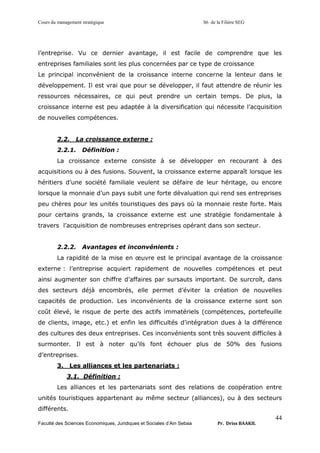 Cours du management stratégique S6 de la Filière SEG
Faculté des Sciences Economiques, Juridiques et Sociales d’Ain Sebaa Pr. Driss BAAKIL
44
l’entreprise. Vu ce dernier avantage, il est facile de comprendre que les
entreprises familiales sont les plus concernées par ce type de croissance
Le principal inconvénient de la croissance interne concerne la lenteur dans le
développement. Il est vrai que pour se développer, il faut attendre de réunir les
ressources nécessaires, ce qui peut prendre un certain temps. De plus, la
croissance interne est peu adaptée à la diversification qui nécessite l’acquisition
de nouvelles compétences.
2.2. La croissance externe :
2.2.1. Définition :
La croissance externe consiste à se développer en recourant à des
acquisitions ou à des fusions. Souvent, la croissance externe apparaît lorsque les
héritiers d’une société familiale veulent se défaire de leur héritage, ou encore
lorsque la monnaie d’un pays subit une forte dévaluation qui rend ses entreprises
peu chères pour les unités touristiques des pays où la monnaie reste forte. Mais
pour certains grands, la croissance externe est une stratégie fondamentale à
travers l’acquisition de nombreuses entreprises opérant dans son secteur.
2.2.2. Avantages et inconvénients :
La rapidité de la mise en œuvre est le principal avantage de la croissance
externe : l’entreprise acquiert rapidement de nouvelles compétences et peut
ainsi augmenter son chiffre d’affaires par sursauts important. De surcroît, dans
des secteurs déjà encombrés, elle permet d’éviter la création de nouvelles
capacités de production. Les inconvénients de la croissance externe sont son
coût élevé, le risque de perte des actifs immatériels (compétences, portefeuille
de clients, image, etc.) et enfin les difficultés d’intégration dues à la différence
des cultures des deux entreprises. Ces inconvénients sont très souvent difficiles à
surmonter. Il est à noter qu’ils font échouer plus de 50% des fusions
d’entreprises.
3. Les alliances et les partenariats :
3.1. Définition :
Les alliances et les partenariats sont des relations de coopération entre
unités touristiques appartenant au même secteur (alliances), ou à des secteurs
différents.
 