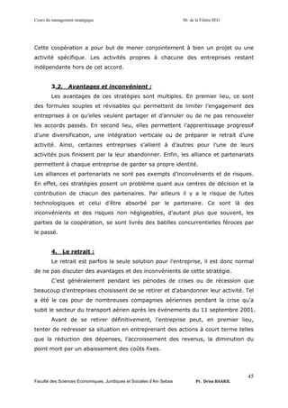 Cours du management stratégique S6 de la Filière SEG
Faculté des Sciences Economiques, Juridiques et Sociales d’Ain Sebaa Pr. Driss BAAKIL
45
Cette coopération a pour but de mener conjointement à bien un projet ou une
activité spécifique. Les activités propres à chacune des entreprises restant
indépendante hors de cet accord.
3.2. Avantages et inconvénient :
Les avantages de ces stratégies sont multiples. En premier lieu, ce sont
des formules souples et révisables qui permettent de limiter l’engagement des
entreprises à ce qu’elles veulent partager et d’annuler ou de ne pas renouveler
les accords passés. En second lieu, elles permettent l’apprentissage progressif
d’une diversification, une intégration verticale ou de préparer le retrait d’une
activité. Ainsi, certaines entreprises s’allient à d’autres pour l’une de leurs
activités puis finissent par la leur abandonner. Enfin, les alliance et partenariats
permettent à chaque entreprise de garder sa propre identité.
Les alliances et partenariats ne sont pas exempts d’inconvénients et de risques.
En effet, ces stratégies posent un problème quant aux centres de décision et la
contribution de chacun des partenaires. Par ailleurs il y a le risque de fuites
technologiques et celui d’être absorbé par le partenaire. Ce sont là des
inconvénients et des risques non négligeables, d’autant plus que souvent, les
parties de la coopération, se sont livrés des batilles concurrentielles féroces par
le passé.
4. Le retrait :
Le retrait est parfois la seule solution pour l’entreprise, il est donc normal
de ne pas discuter des avantages et des inconvénients de cette stratégie.
C’est généralement pendant les périodes de crises ou de récession que
beaucoup d’entreprises choisissent de se retirer et d’abandonner leur activité. Tel
a été le cas pour de nombreuses compagnies aériennes pendant la crise qu’a
subit le secteur du transport aérien après les événements du 11 septembre 2001.
Avant de se retirer définitivement, l’entreprise peut, en premier lieu,
tenter de redresser sa situation en entreprenant des actions à court terme telles
que la réduction des dépenses, l’accroissement des revenus, la diminution du
point mort par un abaissement des coûts fixes.
 