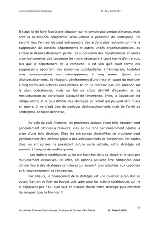 Cours du management stratégique S6 de la Filière SEG
Faculté des Sciences Economiques, Juridiques et Sociales d’Ain Sebaa Pr. Driss BAAKIL
46
Il s’agit ici de faire face à une situation qui ne semble pas perdue d’avance, mais
dont la persistance compromet sérieusement la pérennité de l’entreprise. En
second lieu, l’entreprise peut entreprendre des actions plus radicales comme la
suppression de certains départements et autres unités organisationnelles, ou
encore le désinvestissement partiel. La suppression des départements et unités
organisationnelles doit concerner les moins nécessaire à court terme d’entre eux,
tels que le département de la recherche. Il est vrai qu’à court terme ces
suppressions apportent des économies substantielles à l’entreprise, toutefois
elles compromettent son développement à long terme. Quant aux
désinvestissements, ils résultent généralement d’une mise en cause du maintien
à long terme des activités elles-mêmes. Ici on ne redresse pas une situation sur
le plan opérationnel, mais on fait un choix définitif d’abandon et de
restructuration du portefeuille d’activité de l’entreprise. Enfin, la liquidation est
l’étape ultime et la plus difficile des stratégies de retrait qui peuvent être mises
en œuvre. Il ne s’agit plus de quelques désinvestissements mais de l’arrêt de
l’entreprise de façon définitive.
Au-delà du coût financier, les problèmes sociaux d’une telle situation sont
généralement difficiles à résoudre, c’est ce qui rend particulièrement pénible la
prise d’une telle décision. Chez les entreprises diversifiées ce problème peut
généralement être atténué grâce à des redéploiements de personnels. Par contre,
chez les entreprises ne possédant qu’une seule activité, cette stratégie est
souvent à l’origine de conflits graves.
Les options stratégiques qu’on a présentées dans ce chapitre ne sont pas
mutuellement exclusives. En effet, ces options peuvent être combinées pour
donner lieu à des stratégies complexes qui seraient plus adaptées aux capacités
et à l’environnement de l’entreprise.
Par ailleurs, le financement de la stratégie est une question qu’on doit se
poser. Va-t-on se fixer un budget puis opter pour les actions stratégiques qui ne
le dépassent pas ? Ou bien va-t-on d’abord choisir notre stratégie puis chercher
les moyens pour la financer ?
 