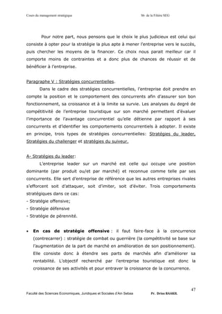 Cours du management stratégique S6 de la Filière SEG
Faculté des Sciences Economiques, Juridiques et Sociales d’Ain Sebaa Pr. Driss BAAKIL
47
Pour notre part, nous pensons que le choix le plus judicieux est celui qui
consiste à opter pour la stratégie la plus apte à mener l’entreprise vers le succès,
puis chercher les moyens de la financer. Ce choix nous parait meilleur car il
comporte moins de contraintes et a donc plus de chances de réussir et de
bénéficier à l’entreprise.
Paragraphe V : Stratégies concurrentielles.
Dans le cadre des stratégies concurrentielles, l’entreprise doit prendre en
compte la position et le comportement des concurrents afin d’assurer son bon
fonctionnement, sa croissance et à la limite sa survie. Les analyses du degré de
compétitivité de l’entreprise touristique sur son marché permettent d’évaluer
l’importance de l’avantage concurrentiel qu’elle détienne par rapport à ses
concurrents et d’identifier les comportements concurrentiels à adopter. Il existe
en principe, trois types de stratégies concurrentielles: Stratégies du leader,
Stratégies du challenger et stratégies du suiveur.
A- Stratégies du leader:
L’entreprise leader sur un marché est celle qui occupe une position
dominante (par produit ou/et par marché) et reconnue comme telle par ses
concurrents. Elle sert d’entreprise de référence que les autres entreprises rivales
s’efforcent soit d’attaquer, soit d’imiter, soit d’éviter. Trois comportements
stratégiques dans ce cas:
- Stratégie offensive;
- Stratégie défensive
- Stratégie de pérennité.
• En cas de stratégie offensive : il faut faire-face à la concurrence
(contrecarrer) : stratégie de combat ou guerrière (la compétitivité se base sur
l’augmentation de la part de marché en amélioration de son positionnement).
Elle consiste donc à étendre ses parts de marchés afin d’améliorer sa
rentabilité. L’objectif recherché par l’entreprise touristique est donc la
croissance de ses activités et pour entraver la croissance de la concurrence.
 