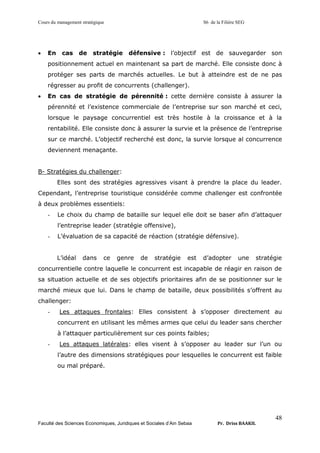 Cours du management stratégique S6 de la Filière SEG
Faculté des Sciences Economiques, Juridiques et Sociales d’Ain Sebaa Pr. Driss BAAKIL
48
• En cas de stratégie défensive : l’objectif est de sauvegarder son
positionnement actuel en maintenant sa part de marché. Elle consiste donc à
protéger ses parts de marchés actuelles. Le but à atteindre est de ne pas
régresser au profit de concurrents (challenger).
• En cas de stratégie de pérennité : cette dernière consiste à assurer la
pérennité et l’existence commerciale de l’entreprise sur son marché et ceci,
lorsque le paysage concurrentiel est très hostile à la croissance et à la
rentabilité. Elle consiste donc à assurer la survie et la présence de l’entreprise
sur ce marché. L’objectif recherché est donc, la survie lorsque al concurrence
deviennent menaçante.
B- Stratégies du challenger:
Elles sont des stratégies agressives visant à prendre la place du leader.
Cependant, l’entreprise touristique considérée comme challenger est confrontée
à deux problèmes essentiels:
- Le choix du champ de bataille sur lequel elle doit se baser afin d’attaquer
l’entreprise leader (stratégie offensive),
- L’évaluation de sa capacité de réaction (stratégie défensive).
L’idéal dans ce genre de stratégie est d’adopter une stratégie
concurrentielle contre laquelle le concurrent est incapable de réagir en raison de
sa situation actuelle et de ses objectifs prioritaires afin de se positionner sur le
marché mieux que lui. Dans le champ de bataille, deux possibilités s’offrent au
challenger:
- Les attaques frontales: Elles consistent à s’opposer directement au
concurrent en utilisant les mêmes armes que celui du leader sans chercher
à l’attaquer particulièrement sur ces points faibles;
- Les attaques latérales: elles visent à s’opposer au leader sur l’un ou
l’autre des dimensions stratégiques pour lesquelles le concurrent est faible
ou mal préparé.
 