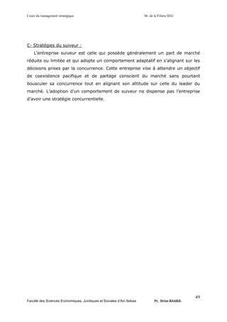 Cours du management stratégique S6 de la Filière SEG
Faculté des Sciences Economiques, Juridiques et Sociales d’Ain Sebaa Pr. Driss BAAKIL
49
C- Stratégies du suiveur :
L’entreprise suiveur est celle qui possède généralement un part de marché
réduite ou limitée et qui adopte un comportement adaptatif en s’alignant sur les
décisions prises par la concurrence. Cette entreprise vise à attendre un objectif
de coexistence pacifique et de partage conscient du marché sans pourtant
bousculer sa concurrence tout en alignant son attitude sur celle du leader du
marché. L’adoption d’un comportement de suiveur ne dispense pas l’entreprise
d’avoir une stratégie concurrentielle.
 