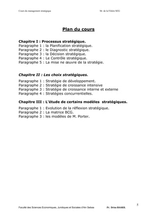 Cours du management stratégique S6 de la Filière SEG
Faculté des Sciences Economiques, Juridiques et Sociales d’Ain Sebaa Pr. Driss BAAKIL
5
Plan du cours
Chapitre I : Processus stratégique.
Paragraphe 1 : la Planification stratégique.
Paragraphe 2 : le Diagnostic stratégique.
Paragraphe 3 : la Décision stratégique.
Paragraphe 4 : Le Contrôle stratégique.
Paragraphe 5 : La mise ne œuvre de la stratégie.
Chapitre II : Les choix stratégiques.
Paragraphe 1 : Stratégie de développement.
Paragraphe 2 : Stratégie de croissance intensive
Paragraphe 3 : Stratégie de croissance interne et externe
Paragraphe 4 : Stratégies concurrentielles.
Chapitre III : L’étude de certains modèles stratégiques.
Paragraphe 1 : Evolution de la réflexion stratégique.
Paragraphe 2 : La matrice BCG.
Paragraphe 3 : les modèles de M. Porter.
 