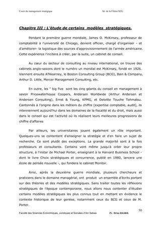 Cours du management stratégique S6 de la Filière SEG
Faculté des Sciences Economiques, Juridiques et Sociales d’Ain Sebaa Pr. Driss BAAKIL
50
Chapitre III : L’étude de certains modèles stratégiques.
Pendant la première guerre mondiale, James O. McKinsey, professeur de
comptabilité à l'université de Chicago, devient officier, chargé d'organiser - et
d'améliorer- la logistique des sources d'approvisionnement de l'armée américaine.
Cette expérience l'incitera à créer, par la suite, un cabinet de conseil.
Au cœur du secteur de consulting au niveau international, on trouve des
cabinets anglo-saxons dont le numéro un mondial est McKinsey, fondé en 1926.
Viennent ensuite ATKearney, le Boston Consulting Group (BCG), Bain & Company,
Arthur D. Little, Mercer Management Consulting, etc.
En outre, les " big five sont les cinq géants du conseil en management à
savoir Pricewaterhouse Coopers, Andersen Worldwide (Arthur Andersen et
Andersen Consulting), Ernst & Young, KPMG, et Deloitte Touche Tohmatsu.
Cantonnés à l'origine dans les métiers du chiffre (expertise comptable, audit), ils
interviennent aujourd'hui dans les domaines de la fiscalité et du droit, mais aussi
dans le conseil qui est l'activité où ils réalisent leurs meilleures progressions de
chiffre d'affaires
Par ailleurs, les universitaires jouent également un rôle important.
Quelques-uns se contentent d'enseigner la stratégie et d'en faire un sujet de
recherche. Ce sont plutôt des exceptions. La grande majorité sont à la fois
professeurs et consultants. Certains vont même jusqu'à créer leur propre
structure, à l'instar de Michael Porter, enseignant à la Harvard Business School -
dont le livre Choix stratégiques et concurrence, publié en 1980, lancera une
école de pensée nouvelle -, qui fondera le cabinet Monitor.
Ainsi, après la deuxième guerre mondiale, plusieurs chercheurs et
praticiens dans le domaine managérial, ont produit un ensemble d’écrits portant
sur des théories et des modèles stratégiques. Sans traiter toutes les réflexions
stratégiques de l’époque contemporaine, nous allons nous contenter d’étudier
certains modèles stratégiques les plus connus tout en mettant en évidence le
contexte historique de leur genèse, notamment ceux du BCG et ceux de M.
Porter.
 