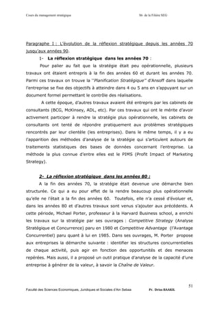 Cours du management stratégique S6 de la Filière SEG
Faculté des Sciences Economiques, Juridiques et Sociales d’Ain Sebaa Pr. Driss BAAKIL
51
Paragraphe I : L’évolution de la réflexion stratégique depuis les années 70
jusqu’aux années 90.
1- La réflexion stratégique dans les années 70 :
Pour palier au fait que la stratégie était peu opérationnelle, plusieurs
travaux ont étaient entrepris à la fin des années 60 et durant les années 70.
Parmi ces travaux on trouve la ‘’Planification Stratégique’’ d’Ansoff dans laquelle
l’entreprise se fixe des objectifs à atteindre dans 4 ou 5 ans en s’appuyant sur un
document formel permettant le contrôle des réalisations.
A cette époque, d’autres travaux avaient été entrepris par les cabinets de
consultants (BCG, McKinsey, ADL, etc). Par ces travaux qui ont le mérite d’avoir
activement participer à rendre la stratégie plus opérationnelle, les cabinets de
consultants ont tenté de répondre pratiquement aux problèmes stratégiques
rencontrés par leur clientèle (les entreprises). Dans le même temps, il y a eu
l’apparition des méthodes d’analyse de la stratégie qui s’articulent autours de
traitements statistiques des bases de données concernant l’entreprise. La
méthode la plus connue d’entre elles est le PIMS (Profit Impact of Marketing
Strategy).
2- La réflexion stratégique dans les années 80 :
A la fin des années 70, la stratégie était devenue une démarche bien
structurée. Ce qui a eu pour effet de la rendre beaucoup plus opérationnelle
qu’elle ne l’était a la fin des années 60. Toutefois, elle n’a cessé d’évoluer et,
dans les années 80 et d’autres travaux sont venus s’ajouter aux précédents. A
cette période, Michael Porter, professeur à la Harvard Business school, a enrichi
les travaux sur la stratégie par ses ouvrages : Competitive Strategy (Analyse
Stratégique et Concurrence) paru en 1980 et Competitive Advantage (l’Avantage
Concurrentiel) paru quant à lui en 1985. Dans ses ouvrages, M. Porter propose
aux entreprises la démarche suivante : identifier les structures concurrentielles
de chaque activité, puis agir en fonction des opportunités et des menaces
repérées. Mais aussi, il a proposé un outil pratique d’analyse de la capacité d’une
entreprise à générer de la valeur, à savoir la Chaîne de Valeur.
 