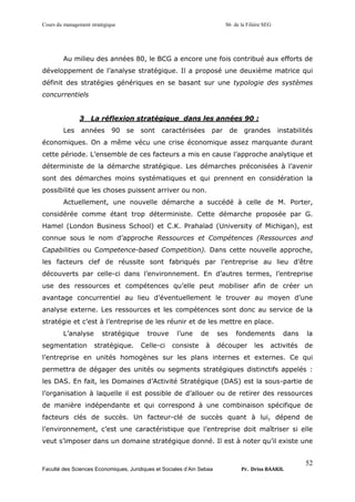 Cours du management stratégique S6 de la Filière SEG
Faculté des Sciences Economiques, Juridiques et Sociales d’Ain Sebaa Pr. Driss BAAKIL
52
Au milieu des années 80, le BCG a encore une fois contribué aux efforts de
développement de l’analyse stratégique. Il a proposé une deuxième matrice qui
définit des stratégies génériques en se basant sur une typologie des systèmes
concurrentiels
3 La réflexion stratégique dans les années 90 :
Les années 90 se sont caractérisées par de grandes instabilités
économiques. On a même vécu une crise économique assez marquante durant
cette période. L’ensemble de ces facteurs a mis en cause l’approche analytique et
déterministe de la démarche stratégique. Les démarches préconisées à l’avenir
sont des démarches moins systématiques et qui prennent en considération la
possibilité que les choses puissent arriver ou non.
Actuellement, une nouvelle démarche a succédé à celle de M. Porter,
considérée comme étant trop déterministe. Cette démarche proposée par G.
Hamel (London Business School) et C.K. Prahalad (University of Michigan), est
connue sous le nom d’approche Ressources et Compétences (Ressources and
Capabilities ou Competence-based Competition). Dans cette nouvelle approche,
les facteurs clef de réussite sont fabriqués par l’entreprise au lieu d’être
découverts par celle-ci dans l’environnement. En d’autres termes, l’entreprise
use des ressources et compétences qu’elle peut mobiliser afin de créer un
avantage concurrentiel au lieu d’éventuellement le trouver au moyen d’une
analyse externe. Les ressources et les compétences sont donc au service de la
stratégie et c’est à l’entreprise de les réunir et de les mettre en place.
L’analyse stratégique trouve l’une de ses fondements dans la
segmentation stratégique. Celle-ci consiste à découper les activités de
l’entreprise en unités homogènes sur les plans internes et externes. Ce qui
permettra de dégager des unités ou segments stratégiques distinctifs appelés :
les DAS. En fait, les Domaines d’Activité Stratégique (DAS) est la sous-partie de
l’organisation à laquelle il est possible de d’allouer ou de retirer des ressources
de manière indépendante et qui correspond à une combinaison spécifique de
facteurs clés de succès. Un facteur-clé de succès quant à lui, dépend de
l’environnement, c’est une caractéristique que l’entreprise doit maîtriser si elle
veut s’imposer dans un domaine stratégique donné. Il est à noter qu’il existe une
 