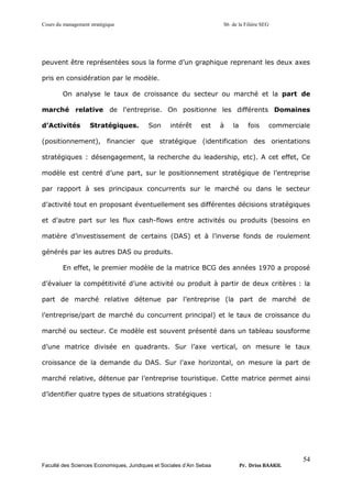 Cours du management stratégique S6 de la Filière SEG
Faculté des Sciences Economiques, Juridiques et Sociales d’Ain Sebaa Pr. Driss BAAKIL
54
peuvent être représentées sous la forme d’un graphique reprenant les deux axes
pris en considération par le modèle.
On analyse le taux de croissance du secteur ou marché et la part de
marché relative de l'entreprise. On positionne les différents Domaines
d’Activités Stratégiques. Son intérêt est à la fois commerciale
(positionnement), financier que stratégique (identification des orientations
stratégiques : désengagement, la recherche du leadership, etc). A cet effet, Ce
modèle est centré d’une part, sur le positionnement stratégique de l’entreprise
par rapport à ses principaux concurrents sur le marché ou dans le secteur
d’activité tout en proposant éventuellement ses différentes décisions stratégiques
et d’autre part sur les flux cash-flows entre activités ou produits (besoins en
matière d’investissement de certains (DAS) et à l’inverse fonds de roulement
générés par les autres DAS ou produits.
En effet, le premier modèle de la matrice BCG des années 1970 a proposé
d’évaluer la compétitivité d’une activité ou produit à partir de deux critères : la
part de marché relative détenue par l’entreprise (la part de marché de
l’entreprise/part de marché du concurrent principal) et le taux de croissance du
marché ou secteur. Ce modèle est souvent présenté dans un tableau sousforme
d’une matrice divisée en quadrants. Sur l’axe vertical, on mesure le taux
croissance de la demande du DAS. Sur l’axe horizontal, on mesure la part de
marché relative, détenue par l’entreprise touristique. Cette matrice permet ainsi
d’identifier quatre types de situations stratégiques :
 