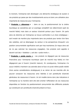 Cours du management stratégique S6 de la Filière SEG
Faculté des Sciences Economiques, Juridiques et Sociales d’Ain Sebaa Pr. Driss BAAKIL
56
le moment, l’entreprise doit développer une démarche stratégique de soutien à
ces produits qui passe par des investissements accrus et donc une utilisation plus
importante de ressources pour l’entreprise.
* Produits « dilemmes » : dans ce cas, le positionnement de la chaîne
touristique se caractérise par un avantage compétitif non déterminant (part de
marché faible) mais dans un secteur d’activité porteur pour l’avenir. On parle
alors de dilemme car l’entreprise se trouve confrontée à un choix stratégique :
soit investir de manière plus importante dans ces produits pour tenter d’en faire
des vedettes, soit se désengager du secteur si les perspectives d’acquérir une
position concurrentielle significative sont par trop incertaines (le risque alors est
de ne pas valoriser les ressources engagées). Ces produits sont appelés à
devenir soit des « Vedettes », soit des « poids morts ».
* Produits « poids morts » : ces produits ne dégagent pas de ressources
financières pour l’entreprise touristique (part de marché trop faible) et n’en
dégageront pas à l’avenir (marché mature). En conséquence, l’entreprise n’a
aucun intérêt à maintenir ces activités dans le futur et aurait même plutôt intérêt
(hors autres considérations stratégiques) à se retirer de ces marchés afin de
pouvoir consacrer les ressources ainsi libérées à son portefeuille d’activité
générateur de ressources à l’avenir. Un tel modèle donne donc des indications à
l’entreprise sur la manière dont elle doit orienter l’affectation de ces ressources
disponibles en fonction du positionnement concurrentiel des différents produits
qui constituent son portefeuille d’activité présent et futur.
 