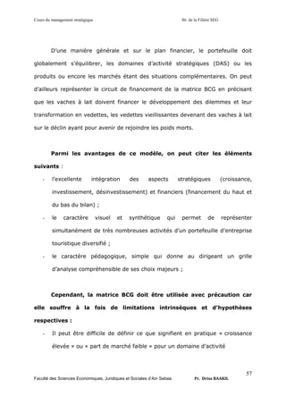 Cours du management stratégique S6 de la Filière SEG
Faculté des Sciences Economiques, Juridiques et Sociales d’Ain Sebaa Pr. Driss BAAKIL
57
D’une manière générale et sur le plan financier, le portefeuille doit
globalement s’équilibrer, les domaines d’activité stratégiques (DAS) ou les
produits ou encore les marchés étant des situations complémentaires. On peut
d’ailleurs représenter le circuit de financement de la matrice BCG en précisant
que les vaches à lait doivent financer le développement des dilemmes et leur
transformation en vedettes, les vedettes vieillissantes devenant des vaches à lait
sur le déclin ayant pour avenir de rejoindre les poids morts.
Parmi les avantages de ce modèle, on peut citer les éléments
suivants :
- l’excellente intégration des aspects stratégiques (croissance,
investissement, désinvestissement) et financiers (financement du haut et
du bas du bilan) ;
- le caractère visuel et synthétique qui permet de représenter
simultanément de très nombreuses activités d’un portefeuille d’entreprise
touristique diversifié ;
- le caractère pédagogique, simple qui donne au dirigeant un grille
d’analyse compréhensible de ses choix majeurs ;
Cependant, la matrice BCG doit être utilisée avec précaution car
elle souffre à la fois de limitations intrinsèques et d’hypothèses
respectives :
- Il peut être difficile de définir ce que signifient en pratique « croissance
élevée » ou « part de marché faible » pour un domaine d’activité
 