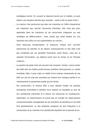 Cours du management stratégique S6 de la Filière SEG
Faculté des Sciences Economiques, Juridiques et Sociales d’Ain Sebaa Pr. Driss BAAKIL
58
stratégique donné. Or, suivant la réponse fournie par le modèle, on peut
obtenir une situation donnée (par exemple : vache à lait ou poids mort) ;
- La matrice n’est pertinente que dans les industries où l’effet d’expérience
est important (qui permet l’économie d’échelle). Elle n’est pas donc
applicable dans les industries où les concurrents s’appuient sur des
stratégies de différenciation ; mais, plutôt que celles basées sur une
réduction des coûts via une augmentation du volume ;
- Dans beaucoup d’organisation, la ressource critique qu’il convient
absolument de planifier et de répartir judicieusement en des DAS n’est
pas constituée par les liquidités financières (cash flows), mais par la
capacité d’innovation, qui dépend avant tout du temps et de l’énergie
créatrice ;
- La position de poids mort est souvent mal comprise. Certes, il peut exister
des DAS dont les faibles performances justifient théoriquement un retrait
immédiat. Mais, il peut s’agir en réalité d’une analyse contextuelle de ces
DAS (en cas de crise par exemple) qui incitent leur mangers parfois à un
redressement et ajustement plutôt que de retrait;
- Par construction, la matrice BCG a pour objectif d’aider les grandes
entreprises diversifiées à planifier leurs besoins en liquidités au sein de
leur portefeuille d’activités et à allouer les ressources en conséquence.
Cependant, ce raisonnement ne prend pas en compte les répercussions
comportementales managériales de ces transferts de bénéfices en les DAS.
Plus généralement, un des obstacles pratiques les plus fréquents à la
construction et au maintien d’un portefeuille équilibré est la jalousie et les
 