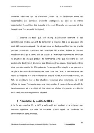 Cours du management stratégique S6 de la Filière SEG
Faculté des Sciences Economiques, Juridiques et Sociales d’Ain Sebaa Pr. Driss BAAKIL
59
querelles intestines qui ne manquent jamais de se développer entre les
responsables des domaines d’activité stratégiques au sein de la même
organisation (répartition des budgets entre eux déclenche des guerres et des
boycottes de l’un au profit de l’autre).
Il apparaît au total que son champ d’application restreint et ses
considérables limites auraient dû cantonner la matrice BCG à ce pourquoi elle
avait été conçue au départ : l’arbitrage entre les DAS peu différenciés de grands
groupes industriels pratiquant des stratégies de volume. Certes le premier
modèle du BCG qui a connu plus de succès, a l’avantage de permettre d’évaluer
la situation de chaque produit de l’entreprise ainsi que l’équilibre de son
portefeuille d’activité et d’orienter ses décisions stratégiques. Cependant, même
si ce premier modèle du BCG présente l’avantage d’être simple et de permettre
de placer les activités de l’entreprise dans l’une des cases, il n’en demeure pas
moins qu’il résiste mal à la confrontation avec la réalité. Celle-ci met souvent, en
fait, les décideurs face à des situations beaucoup plus complexes, où il est
difficile de placer l’entreprise dans une case précise, à cause de la complexité de
l’environnement et la multiplicité des situations réelles. Ce premier modèle du
BCG a été donc très rapidement dépassé.
B- Présentation du modèle du BCG 2 :
A la fin des années 70, le BCG a reformulé son analyse et a présenté une
nouvelle approche qui met en évidence quatre types de systèmes ou
environnement concurrentiels.
 