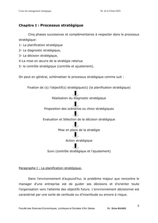 Cours du management stratégique S6 de la Filière SEG
Faculté des Sciences Economiques, Juridiques et Sociales d’Ain Sebaa Pr. Driss BAAKIL
6
Chapitre I : Processus stratégique
Cinq phases successives et complémentaires à respecter dans le processus
stratégique:
1- La planification stratégique
2- Le diagnostic stratégique,
3- La décision stratégique,
4-La mise en œuvre de la stratégie retenue
5- le contrôle stratégique (contrôle et ajustement).
On peut en général, schématiser le processus stratégique comme suit :
Fixation de (s) l’objectif(s) stratégique(s) (la planification stratégique)
Réalisation du diagnostic stratégique
Proposition des scénarios ou choix stratégiques
Evaluation et Sélection de la décision stratégique
Mise en place de la stratégie
Action stratégique
Suivi (contrôle stratégique et l’ajustement)
Paragraphe I : La planification stratégique.
Dans l’environnement d’aujourd’hui, le problème majeur que rencontre le
manager d’une entreprise est de guider ses décisions et d’orienter toute
l’organisation vers l’atteinte des objectifs futurs. L’environnement décisionnel est
caractérisé par une sorte de certitude ou d’incertitude ou encore à risque.
 