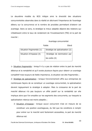 Cours du management stratégique S6 de la Filière SEG
Faculté des Sciences Economiques, Juridiques et Sociales d’Ain Sebaa Pr. Driss BAAKIL
60
Le deuxième modèle du BCG intègre ainsi la diversité des situations
concurrentielles observées dans la réalité en décrivant l’importance de l’avantage
détenu sur la concurrence et le nombre de procèdes permettant d’obtenir cet
avantage. Dans ce sens, la stratégie la mieux adaptée dépend des relations qui
s’établissent entre le taux de rendement de l’investissement (TRI) et la part de
marché :
Avantage concurrentiel
Faible Elevé
Situation fragmentée (1) Stratégie de spécialisation (2)
Situation d’impasse (3) Stratégie de domination par
les coûts (4)
1- Situation fragmentée : lorsqu’il n’y a pas de relation entre la part de marché
détenue et la rentabilité et qu’il existe plusieurs façons pour obtenir un avantage
compétitif mais toujours de faible importance, la situation est dite fragmentée ;
2- Stratégie de spécialisation : lorsque l’environnement offre aux entreprises de
nombreuses façons de se constituer un avantage concurrentiel, la spécialisation
devient logiquement la stratégie à adopter. Mais la croissance de la part de
marché détenue n’a pas toujours un effet positif sur la rentabilité car elle
implique alors que l’on empiète sur les segments des concurrents, sur lesquels la
spécialisation retenue est moins adaptée ;
3- Situation d’impasse : lorsque aucun concurrent n’est en mesure de se
constituer une position avantageuse, du fait que les conditions à remplir
pour entrer sur le marché sont facilement accessibles, la part de marché
détenue est
 