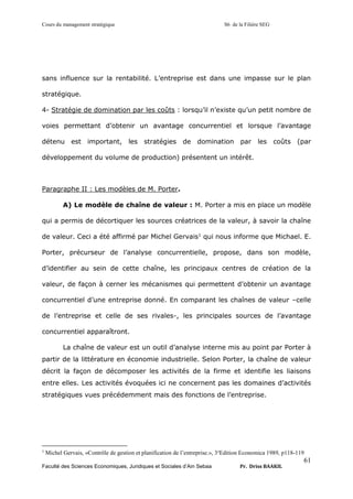 Cours du management stratégique S6 de la Filière SEG
Faculté des Sciences Economiques, Juridiques et Sociales d’Ain Sebaa Pr. Driss BAAKIL
61
sans influence sur la rentabilité. L’entreprise est dans une impasse sur le plan
stratégique.
4- Stratégie de domination par les coûts : lorsqu’il n’existe qu’un petit nombre de
voies permettant d’obtenir un avantage concurrentiel et lorsque l’avantage
détenu est important, les stratégies de domination par les coûts (par
développement du volume de production) présentent un intérêt.
Paragraphe II : Les modèles de M. Porter.
A) Le modèle de chaîne de valeur : M. Porter a mis en place un modèle
qui a permis de décortiquer les sources créatrices de la valeur, à savoir la chaîne
de valeur. Ceci a été affirmé par Michel Gervais1
qui nous informe que Michael. E.
Porter, précurseur de l’analyse concurrentielle, propose, dans son modèle,
d’identifier au sein de cette chaîne, les principaux centres de création de la
valeur, de façon à cerner les mécanismes qui permettent d’obtenir un avantage
concurrentiel d’une entreprise donné. En comparant les chaînes de valeur –celle
de l’entreprise et celle de ses rivales-, les principales sources de l’avantage
concurrentiel apparaîtront.
La chaîne de valeur est un outil d’analyse interne mis au point par Porter à
partir de la littérature en économie industrielle. Selon Porter, la chaîne de valeur
décrit la façon de décomposer les activités de la firme et identifie les liaisons
entre elles. Les activités évoquées ici ne concernent pas les domaines d’activités
stratégiques vues précédemment mais des fonctions de l’entreprise.
1
Michel Gervais, «Contrôle de gestion et planification de l’entreprise.», 3e
Edition Economica 1989, p118-119
 