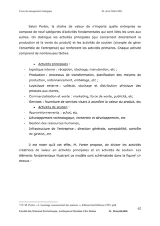 Cours du management stratégique S6 de la Filière SEG
Faculté des Sciences Economiques, Juridiques et Sociales d’Ain Sebaa Pr. Driss BAAKIL
62
Selon Porter, la chaîne de valeur de n’importe quelle entreprise se
compose de neuf catégories d’activités fondamentales qui sont liées les unes aux
autres. On distingue les activités principales (qui concernent directement la
production et la vente du produit) et les activités de soutien (chargée de gérer
l’ensemble de l’entreprise) qui renforcent les activités primaires. Chaque activité
comprend de nombreuses tâches.
• Activités principales :
- logistique interne : réception, stockage, manutention, etc ;
- Production : processus de transformation, planification des moyens de
production, ordonnancement, emballage, etc ;
- Logistique externe : collecte, stockage et distribution physique des
produits aux clients,
- Commercialisation et vente : marketing, force de vente, publicité, etc
- Services : fourniture de services visant à accroître la valeur du produit, etc
• Activités de soutien :
- Approvisionnements : achat, etc
- Développement technologique, recherche et développement, etc
- Gestion des ressources humaines,
- Infrastructure de l’entreprise : direction générale, comptabilité, contrôle
de gestion, etc.
Il est noter qu’à cet effet, M. Porter propose, de diviser les activités
créatrices de valeur en activités principales et en activités de soutien. Les
éléments fondamentaux illustrant ce modèle sont schématisés dans la figure2
ci-
dessus :
2
Cf. M. Porter, « L’avantage concurrentiel des nations. », Edition InterEditions 1993, p44.
 