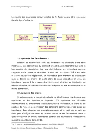 Cours du management stratégique S6 de la Filière SEG
Faculté des Sciences Economiques, Juridiques et Sociales d’Ain Sebaa Pr. Driss BAAKIL
64
Le modèle des cinq forces concurrentielles de M. Porter pourra être représenté
dans la figure3
suivante :
1-Le pouvoir des fournisseurs :
Lorsque les fournisseurs sont peu nombreux ou disposent d’une taille
importante, leur position face au client est favorable. Afin d’accroître leur taille et
leur pouvoir de négociation face aux distributeurs, les entreprises peuvent
s’appuyer sur la croissance externe et racheter des concurrents. Grâce à sa taille
et à son pouvoir de négociation, un fournisseur peut maîtriser sa distribution
sans la détenir en propre. On parle alors de quasi-intégration en aval. Un
fournisseur soumis à la pression des clients peut sécuriser sa distribution ou
réduire ses coûts de commercialisation en s’intégrant en aval et en devenant lui-
même distributeur.
2-Le pouvoir des clients
Symétriquement, le pouvoir des clients est élevé lorsque ces derniers sont
concentrés et les fournisseurs dispersés. S’il représente un débouché
incontournable ou difficilement substituable pour le fournisseur, le client est en
position de force et peut imposer des conditions commerciales très dures au
fournisseur. Pour sécuriser ses approvisionnements et en maîtriser les prix, un
client peut s’intégrer en amont et racheter certain de ses fournisseurs. Dans la
quasi-intégration en amont, l’entreprise contrôle ses fournisseurs indirectement
sans être propriétaire de l’activité.
3
M. E. Porter, « L’avantage concurrentiel des nations. » InterEdition, 1993, p37
Menaces de
nouveaux
entrants
Pouvoir de
négociation
des clients
Pouvoir de
négociation
des fournisseurs
Menaces de produits
de remplacement
Rivalité entre les
firmes du secteur
 