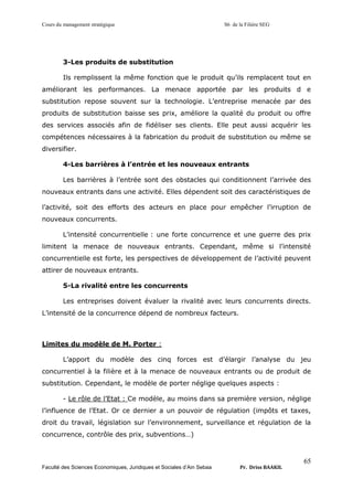 Cours du management stratégique S6 de la Filière SEG
Faculté des Sciences Economiques, Juridiques et Sociales d’Ain Sebaa Pr. Driss BAAKIL
65
3-Les produits de substitution
Ils remplissent la même fonction que le produit qu’ils remplacent tout en
améliorant les performances. La menace apportée par les produits d e
substitution repose souvent sur la technologie. L’entreprise menacée par des
produits de substitution baisse ses prix, améliore la qualité du produit ou offre
des services associés afin de fidéliser ses clients. Elle peut aussi acquérir les
compétences nécessaires à la fabrication du produit de substitution ou même se
diversifier.
4-Les barrières à l’entrée et les nouveaux entrants
Les barrières à l’entrée sont des obstacles qui conditionnent l’arrivée des
nouveaux entrants dans une activité. Elles dépendent soit des caractéristiques de
l’activité, soit des efforts des acteurs en place pour empêcher l’irruption de
nouveaux concurrents.
L’intensité concurrentielle : une forte concurrence et une guerre des prix
limitent la menace de nouveaux entrants. Cependant, même si l’intensité
concurrentielle est forte, les perspectives de développement de l’activité peuvent
attirer de nouveaux entrants.
5-La rivalité entre les concurrents
Les entreprises doivent évaluer la rivalité avec leurs concurrents directs.
L’intensité de la concurrence dépend de nombreux facteurs.
Limites du modèle de M. Porter :
L’apport du modèle des cinq forces est d’élargir l’analyse du jeu
concurrentiel à la filière et à la menace de nouveaux entrants ou de produit de
substitution. Cependant, le modèle de porter néglige quelques aspects :
- Le rôle de l’Etat : Ce modèle, au moins dans sa première version, néglige
l’influence de l’Etat. Or ce dernier a un pouvoir de régulation (impôts et taxes,
droit du travail, législation sur l’environnement, surveillance et régulation de la
concurrence, contrôle des prix, subventions…)
 