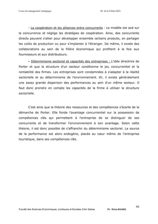 Cours du management stratégique S6 de la Filière SEG
Faculté des Sciences Economiques, Juridiques et Sociales d’Ain Sebaa Pr. Driss BAAKIL
66
- La coopération et les alliances entre concurrents : Le modèle est axé sur
la concurrence et néglige les stratégies de coopération. Ainsi, des concurrents
directs peuvent s’allier pour développer ensemble certains produits, en partager
les coûts de production ou pour s’implanter à l’étranger. De même, il existe des
collaborations au sein de la filière économique qui profitent à la fois aux
fournisseurs et aux distributeurs.
- Déterminisme sectoriel et capacités des entreprises : L’idée directrice de
Porter et que la structure d’un secteur conditionne le jeu concurrentiel et la
rentabilité des firmes. Les entreprises sont condamnées à s’adapter à la réalité
sectorielle et au déterminisme de l’environnement. Or, il existe généralement
une assez grande dispersion des performances au sein d’un même secteur. Il
faut donc prendre en compte les capacités de la firme à utiliser la structure
sectorielle.
C’est ainsi que la théorie des ressources et des compétences s’écarte de la
démarche de Porter. Elle fonde l’avantage concurrentiel sur la possession de
compétences clés qui permettent à l’entreprise de se distinguer de ses
concurrents et de transformer l’environnement à son avantage. Selon cette
théorie, il est donc possible de s’affranchir du déterminisme sectoriel. La source
de la performance est alors endogène, placée au cœur même de l’entreprise
touristique, dans ses compétences clés.
 